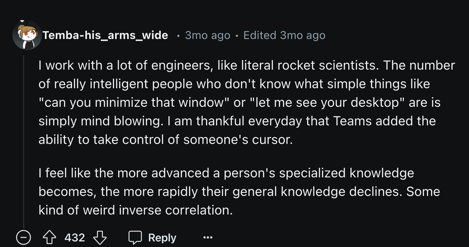 number - Tembahis_arms_wide 3mo ago Edited 3mo ago I work with a lot of engineers, literal rocket scientists. The number of really intelligent people who don't know what simple things "can you minimize that window" or "let me see your desktop" are is simp